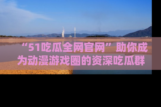“51吃瓜全网官网”助你成为动漫游戏圈的资深吃瓜群众!