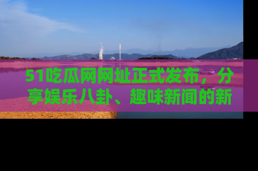51吃瓜网网址正式发布,分享娱乐八卦、趣味新闻的新平台