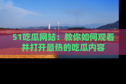51吃瓜网站:教你如何观看并打开最热的吃瓜内容