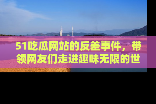 51吃瓜网站的反差事件，带领网友们走进趣味无限的世界
