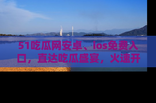 51吃瓜网安卓、ios免费入口,直达吃瓜盛宴,火速开启线上体验!