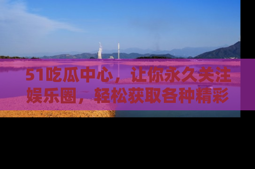 51吃瓜中心,让你永久关注娱乐圈,轻松获取各种精彩的吃瓜信息!