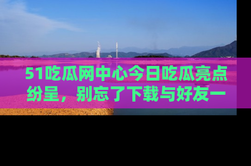 51吃瓜网中心今日吃瓜亮点纷呈,别忘了下载与好友一同分享!