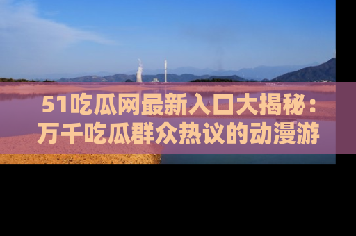 51吃瓜网最新入口大揭秘:万千吃瓜群众热议的动漫游戏事件