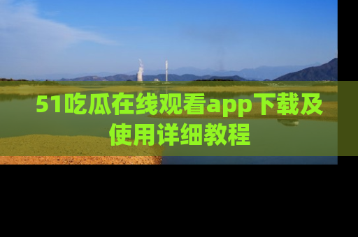51吃瓜在线观看app下载及使用详细教程
