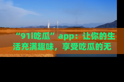 “91i吃瓜”app:让你的生活充满趣味,享受吃瓜的无限乐趣!