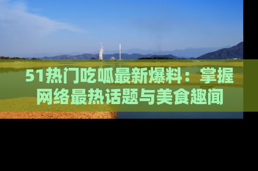 51热门吃呱最新爆料:掌握网络最热话题与美食趣闻