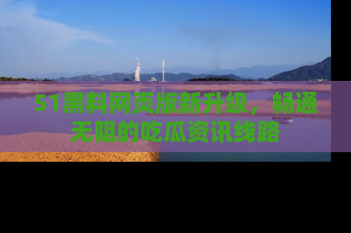 51黑料网页版新升级,畅通无阻的吃瓜资讯线路