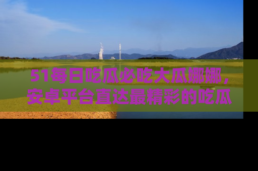 51每日吃瓜必吃大瓜娜娜,安卓平台直达最精彩的吃瓜内容。
