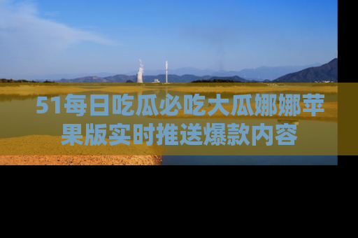 51每日吃瓜必吃大瓜娜娜苹果版实时推送爆款内容