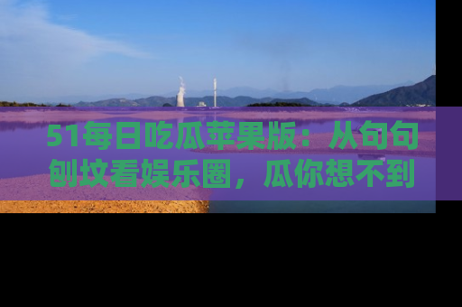 51每日吃瓜苹果版：从句句刨坟看娱乐圈，瓜你想不到的精彩纷呈！