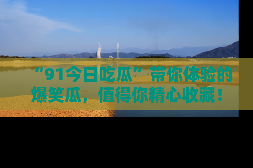 “91今日吃瓜”带你体验的爆笑瓜,值得你精心收藏!