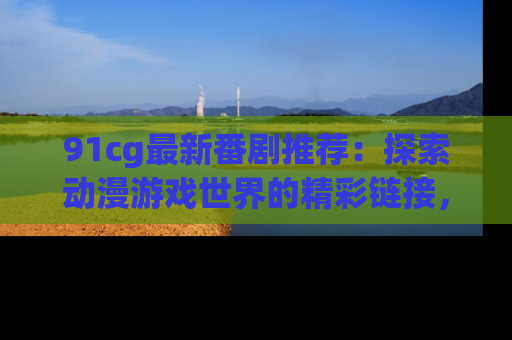 91cg最新番剧推荐：探索动漫游戏世界的精彩链接，尽在此处！
