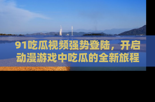 91吃瓜视频强势登陆,开启动漫游戏中吃瓜的全新旅程!