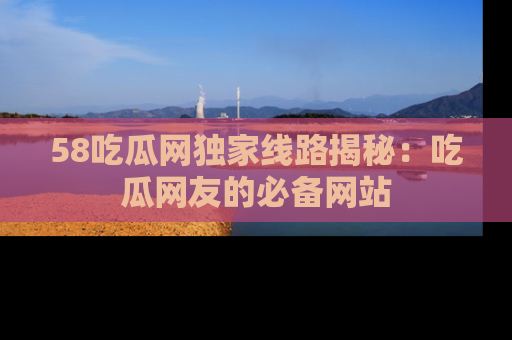 58吃瓜网独家线路揭秘:吃瓜网友的必备网站