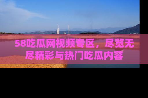 58吃瓜网视频专区,尽览无尽精彩与热门吃瓜内容