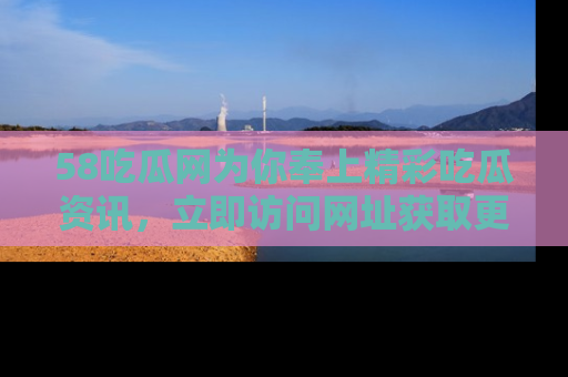 58吃瓜网为你奉上精彩吃瓜资讯,立即访问网址获取更多内容!