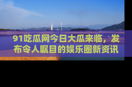 91吃瓜网今日大瓜来临,发布令人瞩目的娱乐圈新资讯!