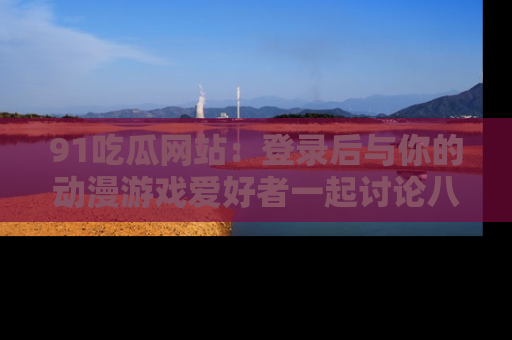 91吃瓜网站:登录后与你的动漫游戏爱好者一起讨论八卦!