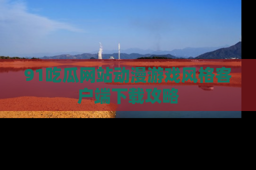 91吃瓜网站动漫游戏风格客户端下载攻略