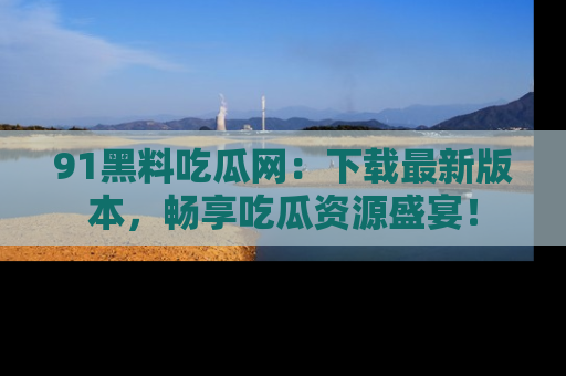 91黑料吃瓜网:下载最新版本,畅享吃瓜资源盛宴!