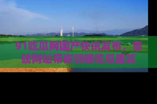 91吃瓜网国产快讯发布,重磅网址带你领略吃瓜盛宴