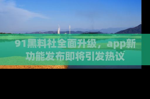 91黑料社全面升级,app新功能发布即将引发热议