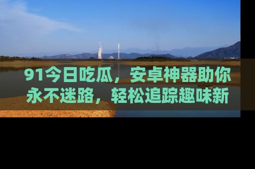 91今日吃瓜,安卓神器助你永不迷路,轻松追踪趣味新闻!