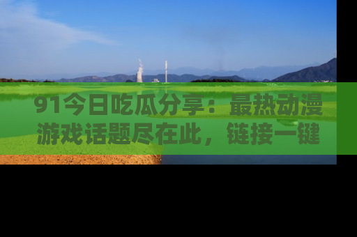 91今日吃瓜分享:最热动漫游戏话题尽在此,链接一键畅游!