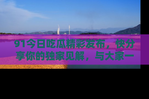 91今日吃瓜精彩发布,快分享你的独家见解,与大家一起讨论吧!