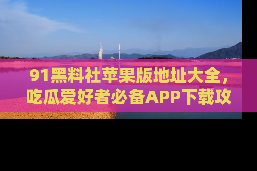 91黑料社苹果版地址大全,吃瓜爱好者必备APP下载攻略