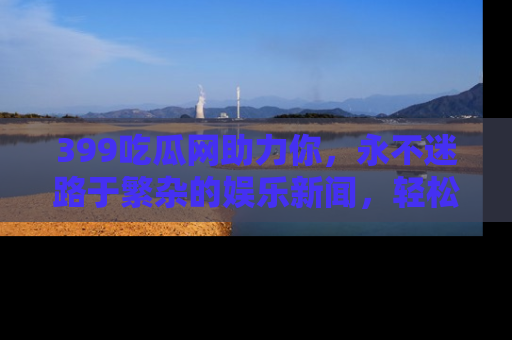 399吃瓜网助力你,永不迷路于繁杂的娱乐新闻,轻松追踪热点!