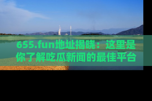 655.fun地址揭晓:这里是你了解吃瓜新闻的最佳平台,快来探索吧!