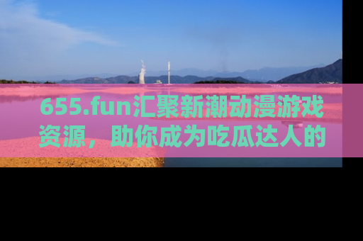 655.fun汇聚新潮动漫游戏资源,助你成为吃瓜达人的必备平台!