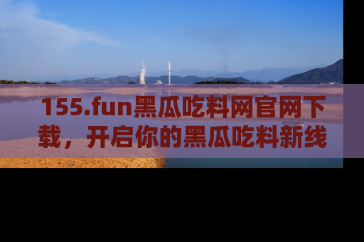 155.fun黑瓜吃料网官网下载,开启你的黑瓜吃料新线路,轻松找到入口!