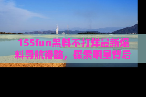 155fun黑料不打烊最新爆料导航带路,探索明星背后的秘密