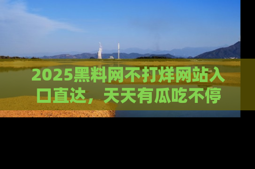 2025黑料网不打烊网站入口直达,天天有瓜吃不停