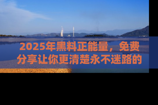 2025年黑料正能量,免费分享让你更清楚永不迷路的真相!