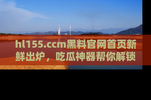 hl155.ccm黑料官网首页新鲜出炉，吃瓜神器帮你解锁那些鲜为人知的内幕！