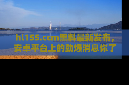 hl155.ccm黑料最新发布,安卓平台上的劲爆消息你了解了吗?