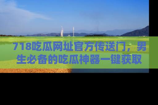 718吃瓜网址官方传送门,男生必备的吃瓜神器一键获取!
