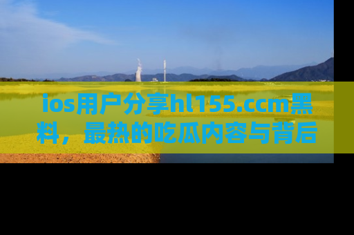 ios用户分享hl155.ccm黑料，最热的吃瓜内容与背后的真实事件！