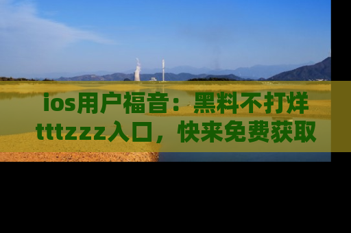 ios用户福音：黑料不打烊tttzzz入口，快来免费获取最新娱乐黑料！