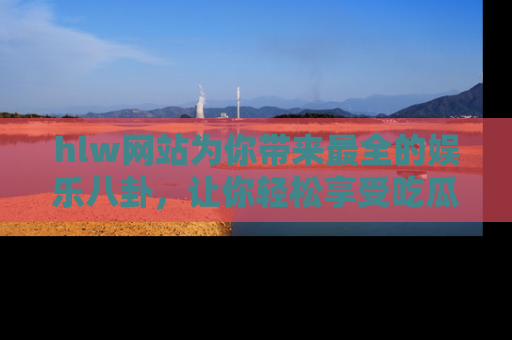 hlw网站为你带来最全的娱乐八卦，让你轻松享受吃瓜时光