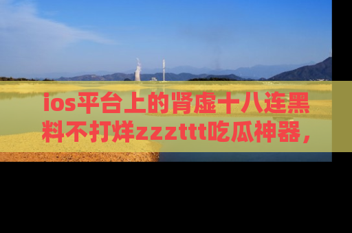 ios平台上的肾虚十八连黑料不打烊zzzttt吃瓜神器，你绝对不能错过