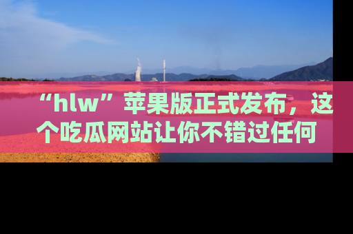 “hlw”苹果版正式发布,这个吃瓜网站让你不错过任何热议话题!