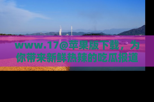 www.17@苹果版下载，为你带来新鲜热辣的吃瓜报道，尽情享受！