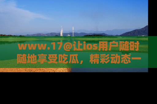 www.17@让ios用户随时随地享受吃瓜，精彩动态一手掌握