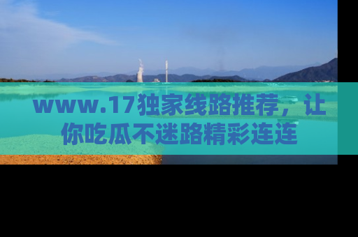 www.17独家线路推荐，让你吃瓜不迷路精彩连连