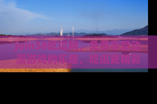 Join58吃瓜网，免费享受动漫游戏的乐趣，吃瓜更精彩！